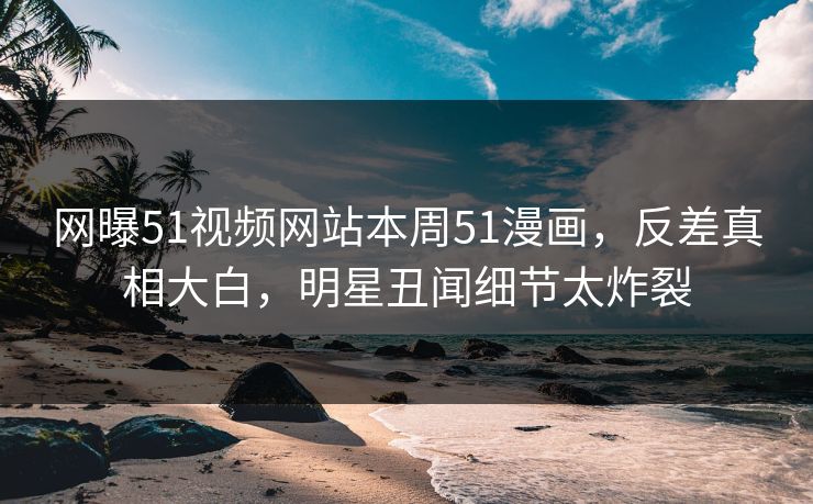 网曝51视频网站本周51漫画，反差真相大白，明星丑闻细节太炸裂