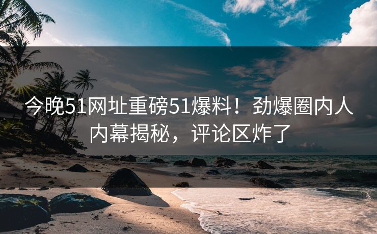 今晚51网址重磅51爆料！劲爆圈内人内幕揭秘，评论区炸了  第1张