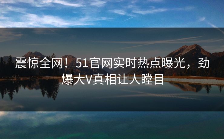震惊全网！51官网实时热点曝光，劲爆大V真相让人瞠目