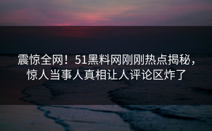 震惊全网！51黑料网刚刚热点揭秘，惊人当事人真相让人评论区炸了