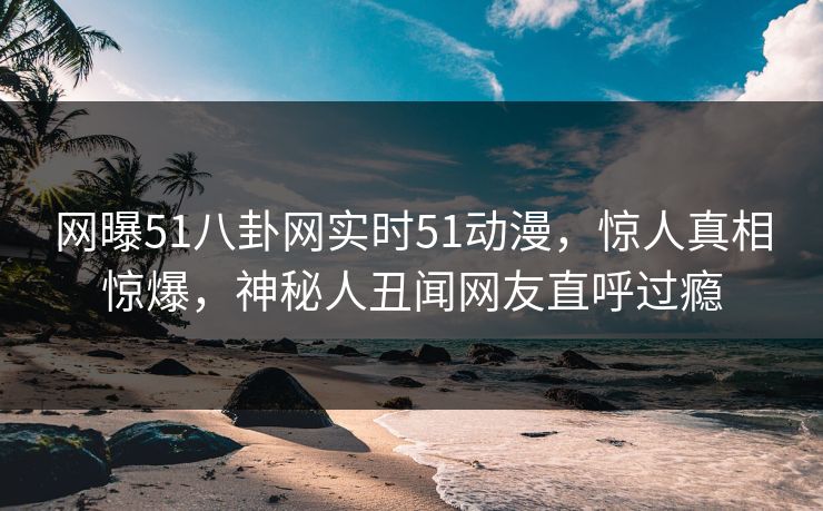 网曝51八卦网实时51动漫，惊人真相惊爆，神秘人丑闻网友直呼过瘾  第1张