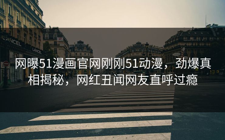 网曝51漫画官网刚刚51动漫，劲爆真相揭秘，网红丑闻网友直呼过瘾