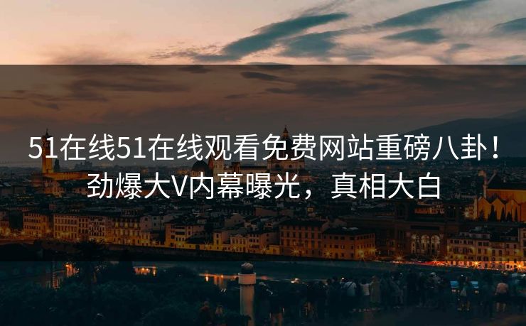 51在线51在线观看免费网站重磅八卦！劲爆大V内幕曝光，真相大白