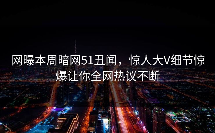 网曝本周暗网51丑闻，惊人大V细节惊爆让你全网热议不断