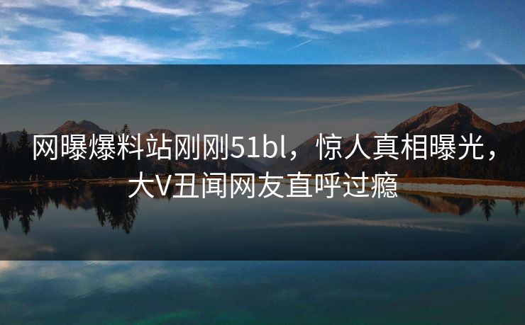 网曝爆料站刚刚51bl，惊人真相曝光，大V丑闻网友直呼过瘾
