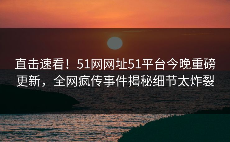 直击速看！51网网址51平台今晚重磅更新，全网疯传事件揭秘细节太炸裂
