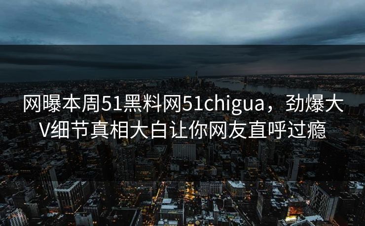 网曝本周51黑料网51chigua，劲爆大V细节真相大白让你网友直呼过瘾