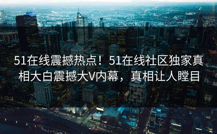 51在线震撼热点！51在线社区独家真相大白震撼大V内幕，真相让人瞠目