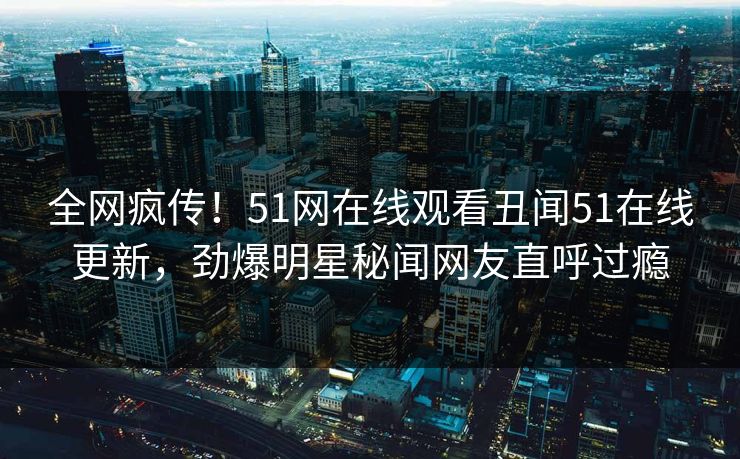 全网疯传！51网在线观看丑闻51在线更新，劲爆明星秘闻网友直呼过瘾
