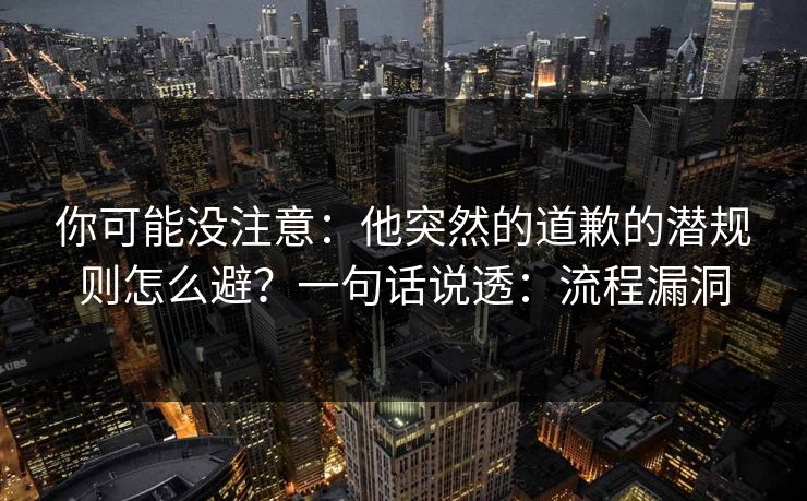 你可能没注意：他突然的道歉的潜规则怎么避？一句话说透：流程漏洞