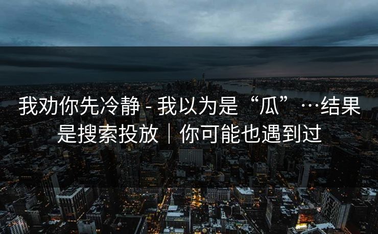 我劝你先冷静 - 我以为是“瓜”…结果是搜索投放|你可能也遇到过