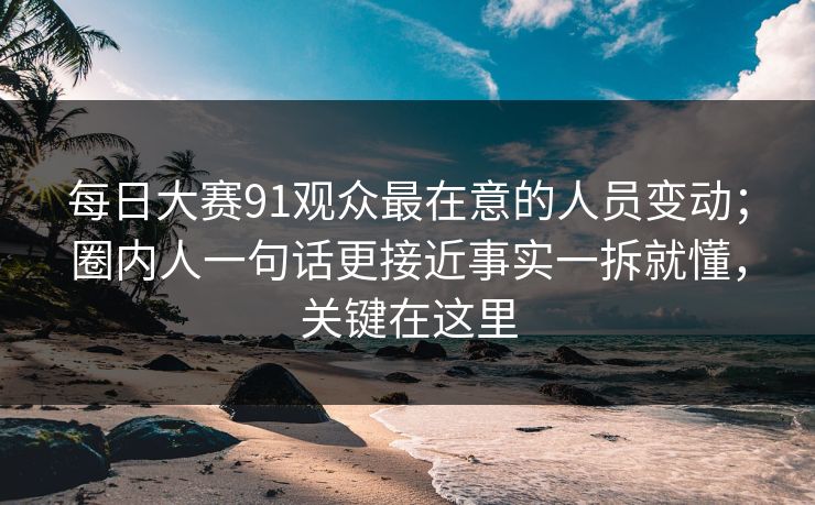 每日大赛91观众最在意的人员变动;圈内人一句话更接近事实一拆就懂,关键在这里
