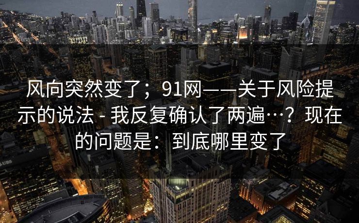 风向突然变了；91网——关于风险提示的说法 - 我反复确认了两遍…？现在的问题是：到底哪里变了