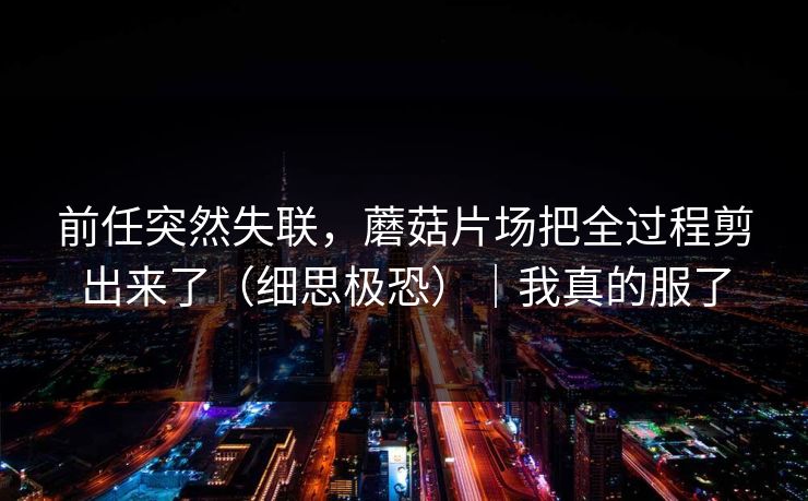 前任突然失联，蘑菇片场把全过程剪出来了（细思极恐）｜我真的服了  第1张
