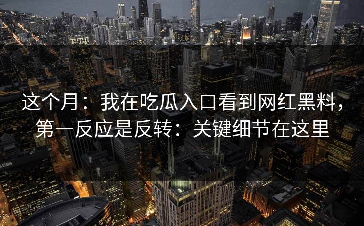 这个月：我在吃瓜入口看到网红黑料，第一反应是反转：关键细节在这里