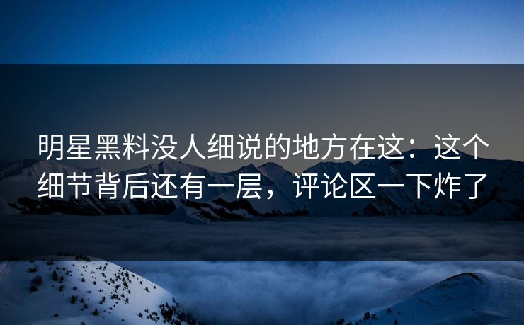 明星黑料没人细说的地方在这：这个细节背后还有一层，评论区一下炸了