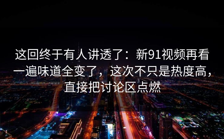 这回终于有人讲透了：新91视频再看一遍味道全变了，这次不只是热度高，直接把讨论区点燃